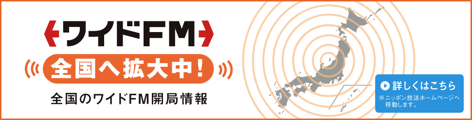 ワイドFM 全国へ拡大中！ 全国のワイドFM開局情報 詳しくはこちら ※日本放送ホームページへ移動します。 別ウィンドウで開きます